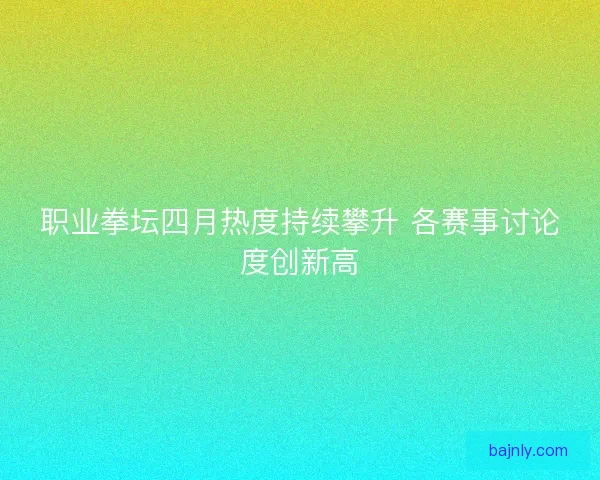 职业拳坛四月热度持续攀升 各赛事讨论度创新高