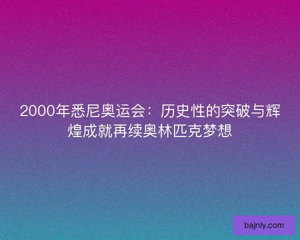 2000年悉尼奥运会：历史性的突破与辉煌成就再续奥林匹克梦想