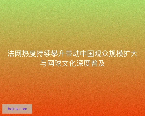 法网热度持续攀升带动中国观众规模扩大与网球文化深度普及