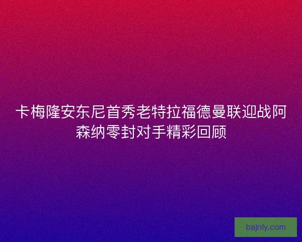 卡梅隆安东尼首秀老特拉福德曼联迎战阿森纳零封对手精彩回顾